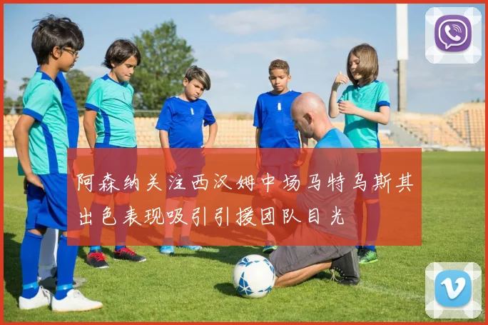 阿森纳关注西汉姆中场马特乌斯其出色表现吸引引援团队目光