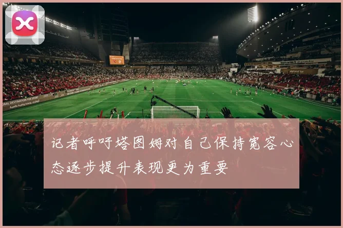 记者呼吁塔图姆对自己保持宽容心态逐步提升表现更为重要