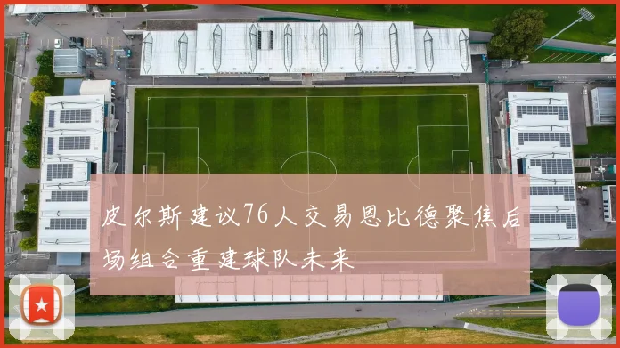 皮尔斯建议76人交易恩比德聚焦后场组合重建球队未来